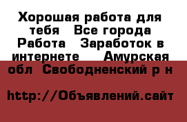 Хорошая работа для тебя - Все города Работа » Заработок в интернете   . Амурская обл.,Свободненский р-н